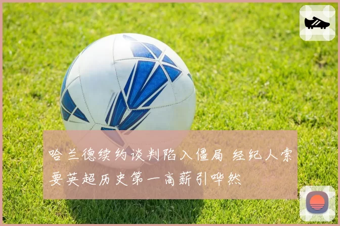 哈兰德续约谈判陷入僵局 经纪人索要英超历史第一高薪引哗然