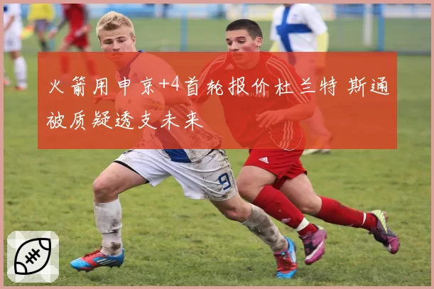 火箭用申京+4首轮报价杜兰特 斯通被质疑透支未来