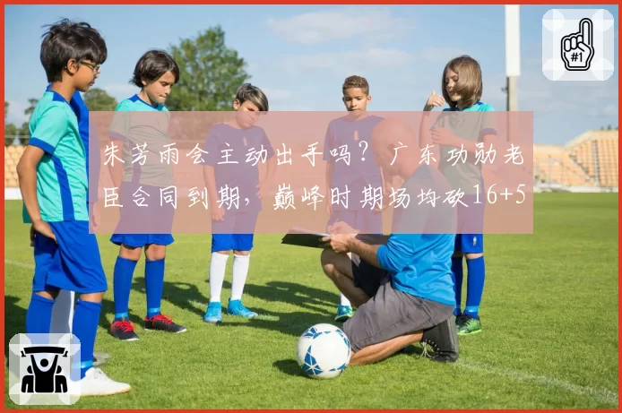 朱芳雨会主动出手吗？广东功勋老臣合同到期，巅峰时期场均砍16+5