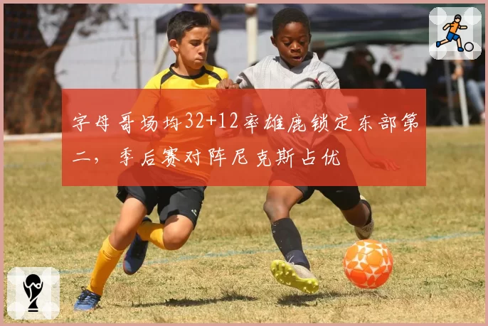 字母哥场均32+12率雄鹿锁定东部第二，季后赛对阵尼克斯占优