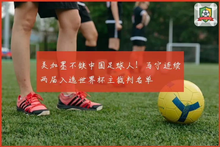 美加墨不缺中国足球人！马宁连续两届入选世界杯主裁判名单