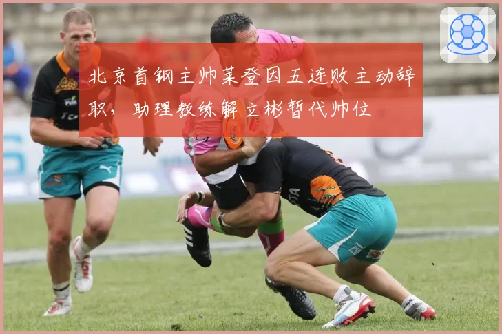 北京首钢主帅莱登因五连败主动辞职，助理教练解立彬暂代帅位