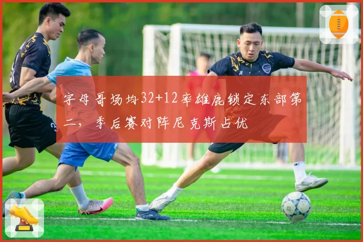 字母哥场均32+12率雄鹿锁定东部第二，季后赛对阵尼克斯占优