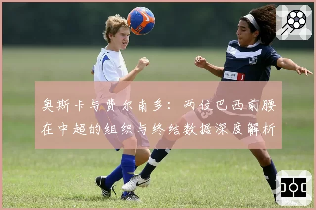 奥斯卡与费尔南多：两位巴西前腰在中超的组织与终结数据深度解析