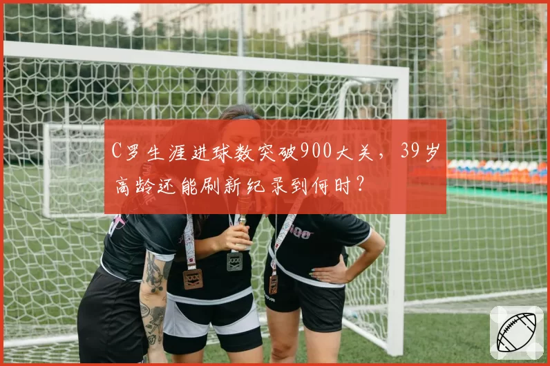 C罗生涯进球数突破900大关，39岁高龄还能刷新纪录到何时？