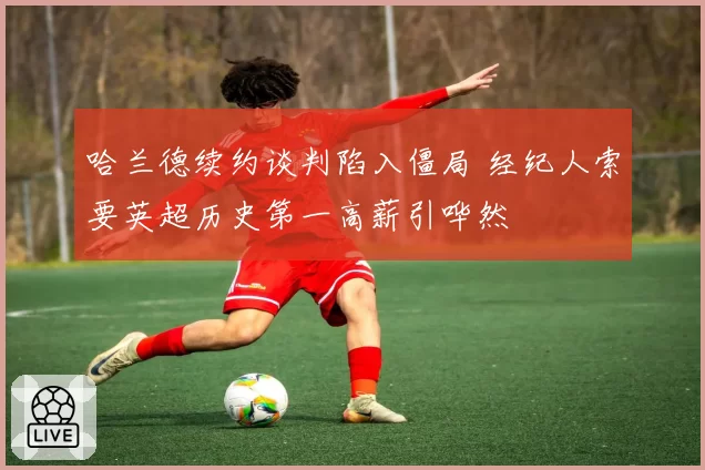 哈兰德续约谈判陷入僵局 经纪人索要英超历史第一高薪引哗然