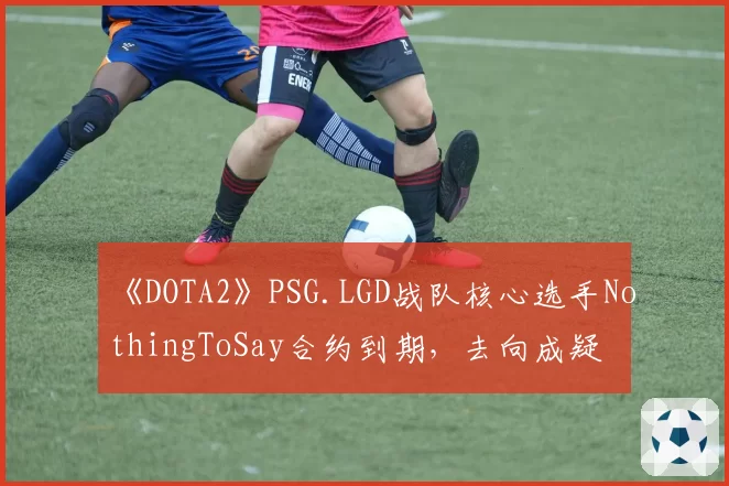 《DOTA2》PSG.LGD战队核心选手NothingToSay合约到期,去向成疑