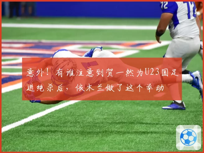 意外！有谁注意到贺一然为U23国足进绝杀后，依木兰做了这个举动