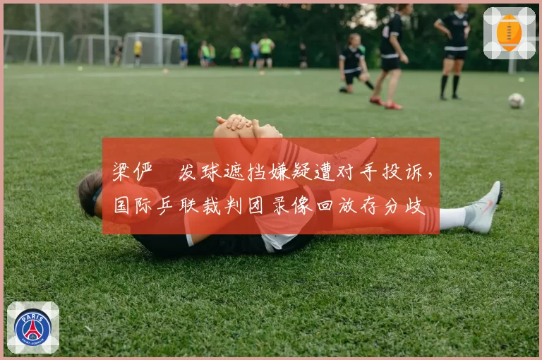 梁俨苧发球遮挡嫌疑遭对手投诉，国际乒联裁判团录像回放存分歧