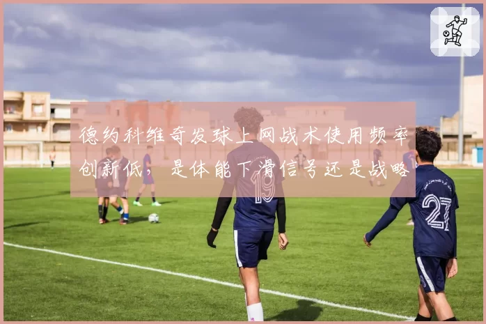 德约科维奇发球上网战术使用频率创新低,是体能下滑信号还是战略性放弃?