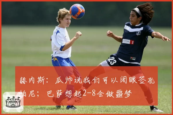 赫内斯:瓜帅说我们可以闭眼签孔帕尼;巴萨想起2-8会做噩梦