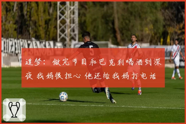 追梦：做完节目和巴克利喝酒到深夜 我妈很担心 他还给我妈打电话