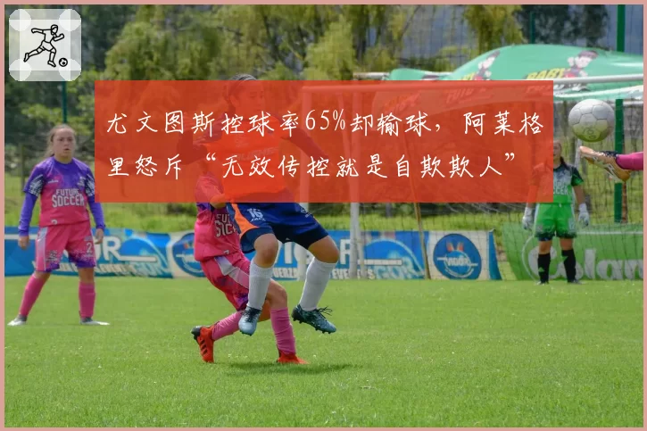 尤文图斯控球率65%却输球，阿莱格里怒斥“无效传控就是自欺欺人”