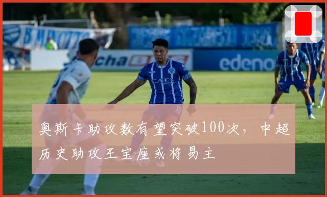 奥斯卡助攻数有望突破100次，中超历史助攻王宝座或将易主