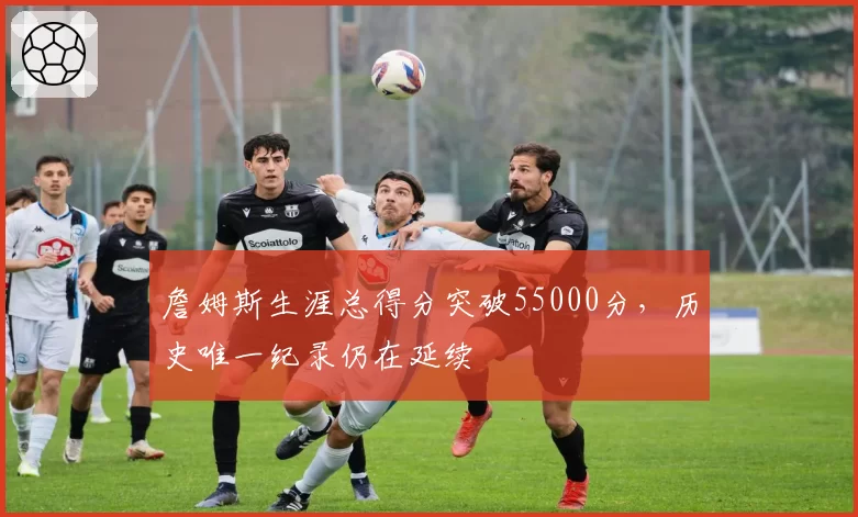 詹姆斯生涯总得分突破55000分，历史唯一纪录仍在延续