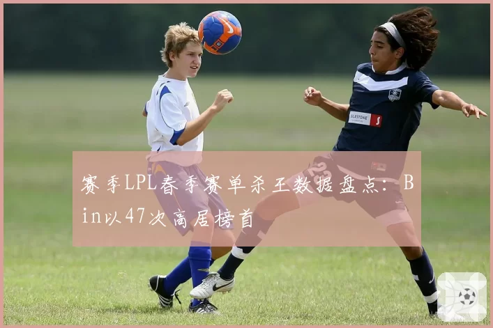 赛季LPL春季赛单杀王数据盘点：Bin以47次高居榜首
