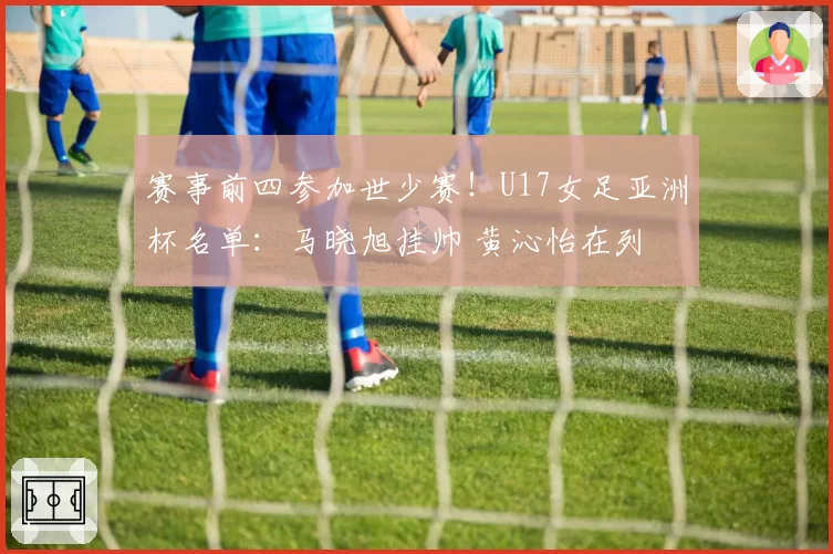 赛事前四参加世少赛！U17女足亚洲杯名单：马晓旭挂帅 黄沁怡在列