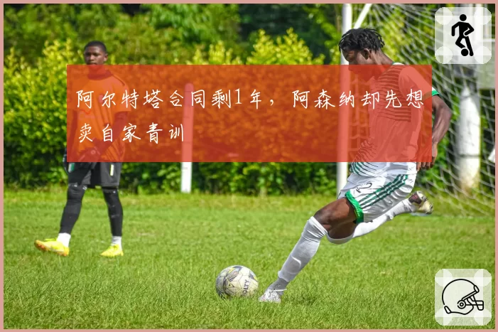 阿尔特塔合同剩1年，阿森纳却先想卖自家青训