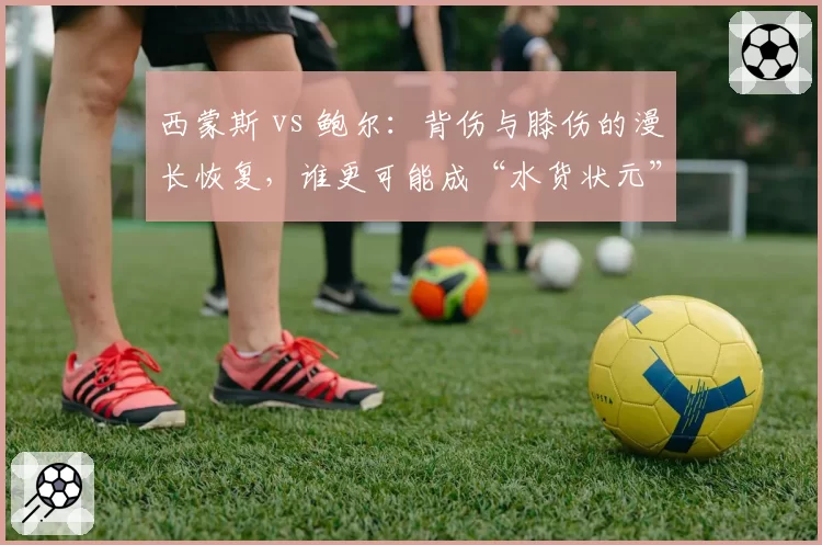 西蒙斯 vs 鲍尔：背伤与膝伤的漫长恢复，谁更可能成“水货状元”？