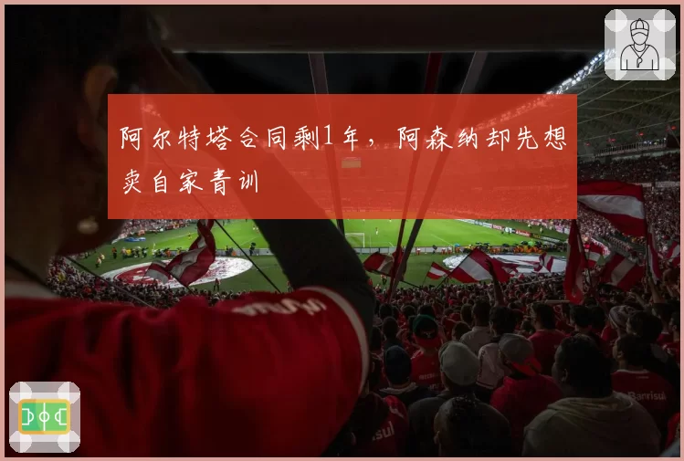 阿尔特塔合同剩1年，阿森纳却先想卖自家青训