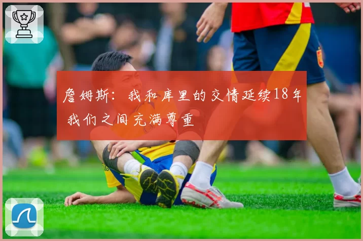 詹姆斯:我和库里的交情延续18年 我们之间充满尊重