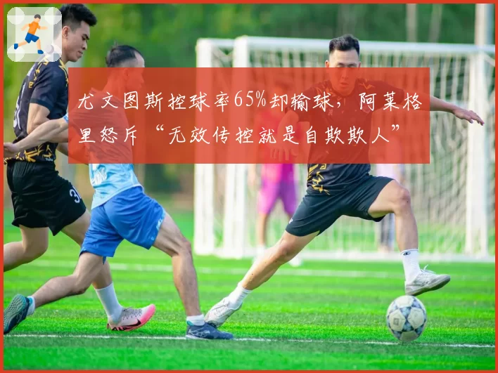 尤文图斯控球率65%却输球，阿莱格里怒斥“无效传控就是自欺欺人”