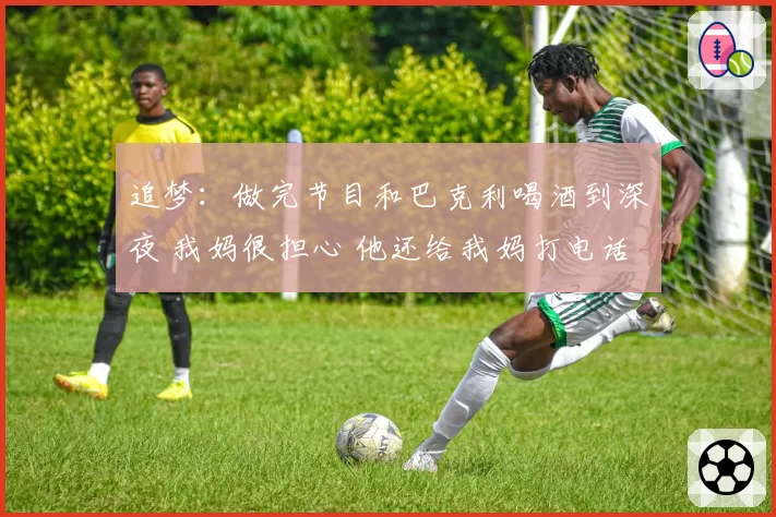 追梦：做完节目和巴克利喝酒到深夜 我妈很担心 他还给我妈打电话