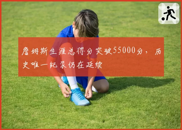 詹姆斯生涯总得分突破55000分，历史唯一纪录仍在延续