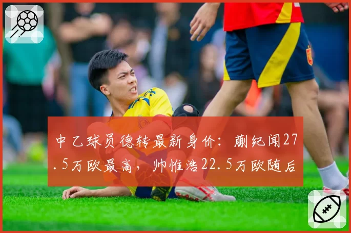中乙球员德转最新身价：蒯纪闻27.5万欧最高，帅惟浩22.5万欧随后