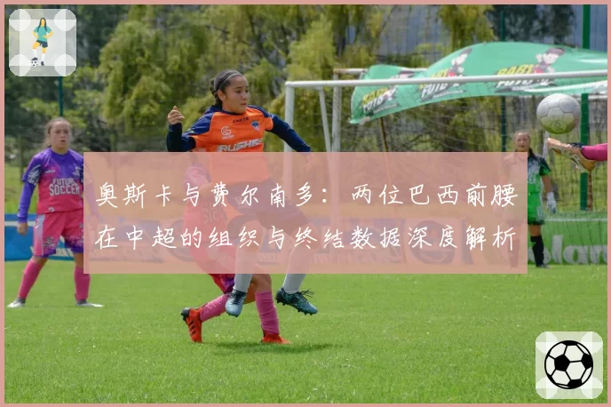 奥斯卡与费尔南多：两位巴西前腰在中超的组织与终结数据深度解析