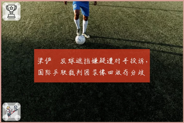 梁俨苧发球遮挡嫌疑遭对手投诉，国际乒联裁判团录像回放存分歧