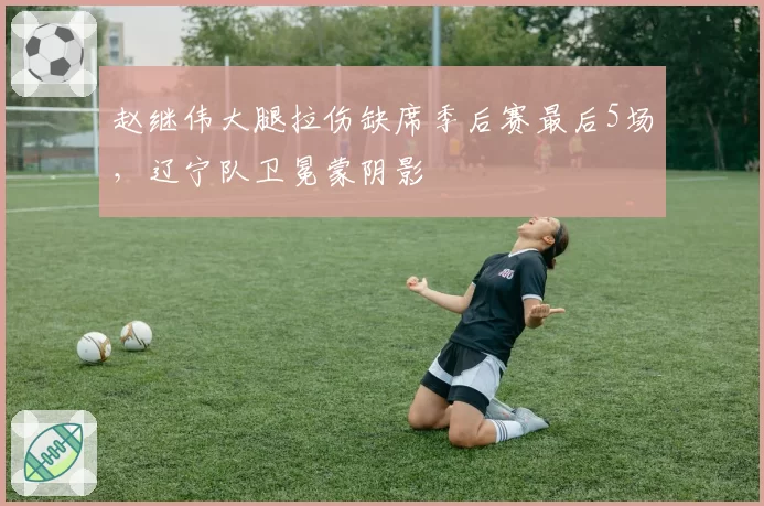 赵继伟大腿拉伤缺席季后赛最后5场，辽宁队卫冕蒙阴影