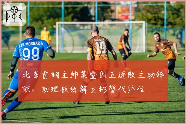 北京首钢主帅莱登因五连败主动辞职，助理教练解立彬暂代帅位