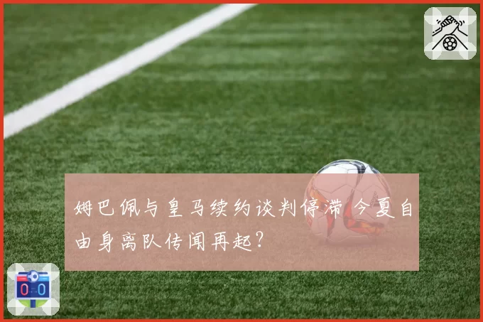 姆巴佩与皇马续约谈判停滞 今夏自由身离队传闻再起？