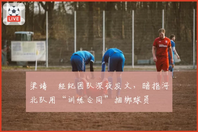 梁靖崑经纪团队深夜发文，暗指河北队用“训练合同”捆绑球员