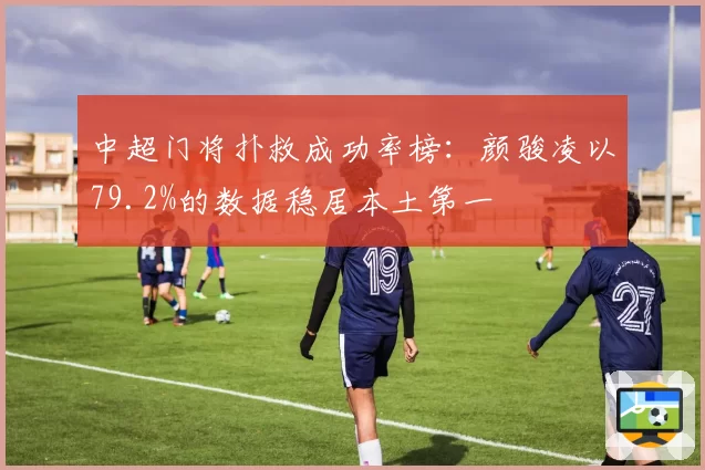 中超门将扑救成功率榜:颜骏凌以79.2%的数据稳居本土第一