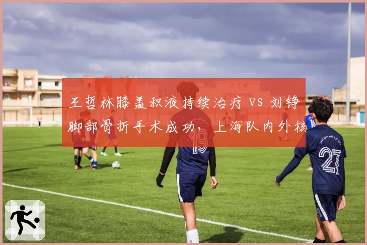 王哲林膝盖积液持续治疗 vs 刘铮脚部骨折手术成功，上海队内外核心伤停周期对比