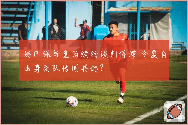 姆巴佩与皇马续约谈判停滞 今夏自由身离队传闻再起？