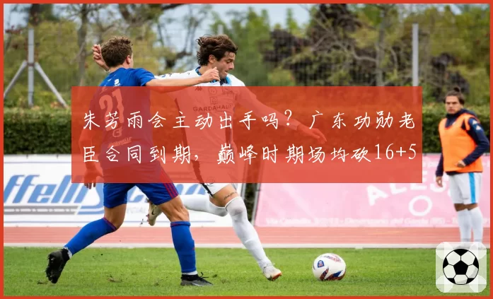 朱芳雨会主动出手吗？广东功勋老臣合同到期，巅峰时期场均砍16+5