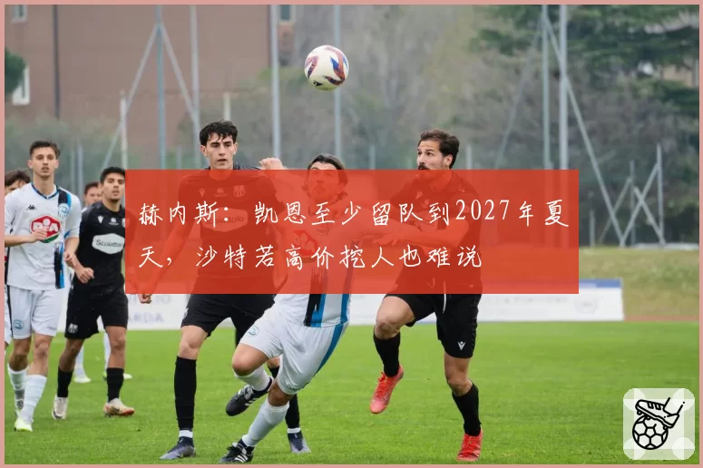 赫内斯:凯恩至少留队到2027年夏天,沙特若高价挖人也难说