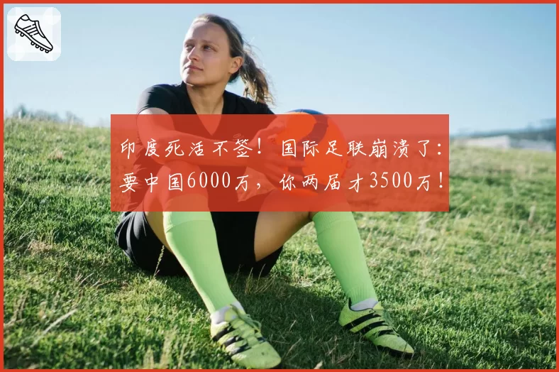 印度死活不签！国际足联崩溃了：要中国6000万，你两届才3500万！