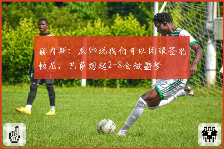 赫内斯:瓜帅说我们可以闭眼签孔帕尼;巴萨想起2-8会做噩梦