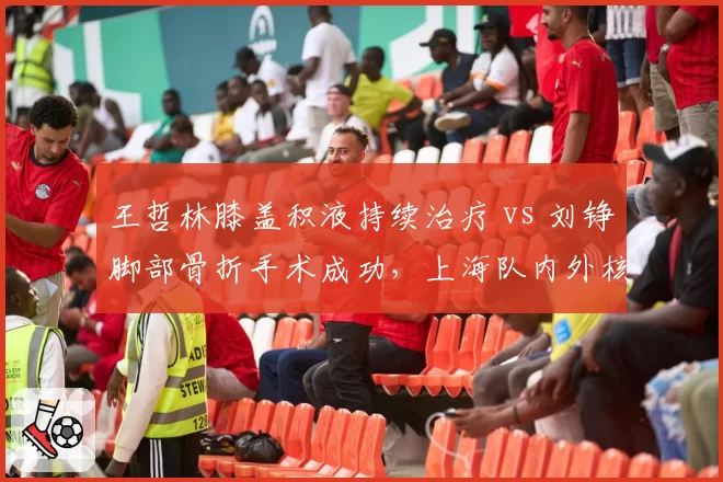 王哲林膝盖积液持续治疗 vs 刘铮脚部骨折手术成功，上海队内外核心伤停周期对比